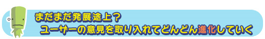 まだまだ発展途上? ユーザーの意見を取り入れてどんどん進化していく
