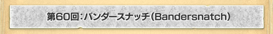 ��60�󡧥Х�������ʥå���Bandersnatch��