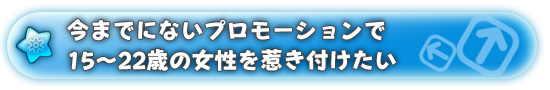 今までにないプロモーションで15〜22歳の女性を惹き付けたい