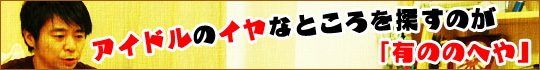 アイドルのイヤなところを探すのが「有ののへや」