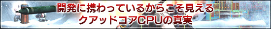 開発に携わっているからこそ見える
クアッドコアCPUの真実